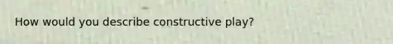 How would you describe constructive play?