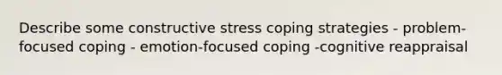 Describe some constructive stress coping strategies - problem-focused coping - emotion-focused coping -cognitive reappraisal