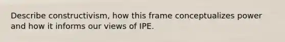 Describe constructivism, how this frame conceptualizes power and how it informs our views of IPE.