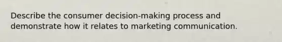 Describe the consumer decision-making process and demonstrate how it relates to marketing communication.