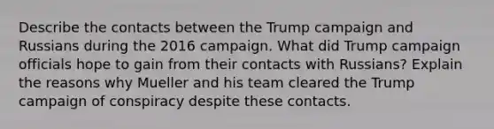 Describe the contacts between the Trump campaign and Russians during the 2016 campaign. What did Trump campaign officials hope to gain from their contacts with Russians? Explain the reasons why Mueller and his team cleared the Trump campaign of conspiracy despite these contacts.