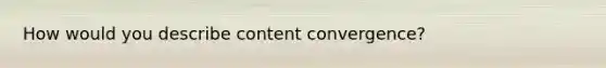 How would you describe content convergence?