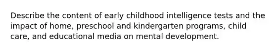 Describe the content of early childhood intelligence tests and the impact of home, preschool and kindergarten programs, child care, and educational media on mental development.