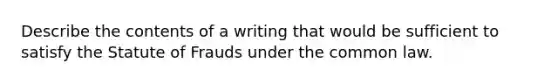 Describe the contents of a writing that would be sufficient to satisfy the Statute of Frauds under the common law.