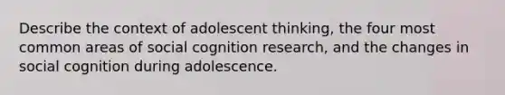 Describe the context of adolescent thinking, the four most common areas of social cognition research, and the changes in social cognition during adolescence.