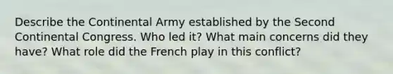 Describe the Continental Army established by the Second Continental Congress. Who led it? What main concerns did they have? What role did the French play in this conflict?