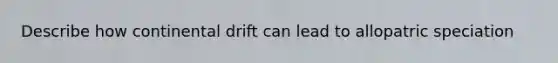 Describe how continental drift can lead to allopatric speciation