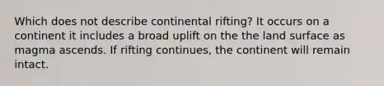 Which does not describe continental rifting? It occurs on a continent it includes a broad uplift on the the land surface as magma ascends. If rifting continues, the continent will remain intact.