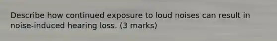 Describe how continued exposure to loud noises can result in noise-induced hearing loss. (3 marks)