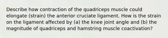 Describe how contraction of the quadriceps muscle could elongate (strain) the anterior cruciate ligament. How is the strain on the ligament affected by (a) the knee joint angle and (b) the magnitude of quadriceps and hamstring muscle coactivation?