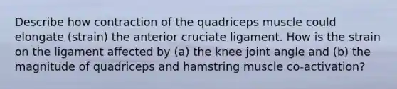 Describe how contraction of the quadriceps muscle could elongate (strain) the anterior cruciate ligament. How is the strain on the ligament affected by (a) the knee joint angle and (b) the magnitude of quadriceps and hamstring muscle co-activation?