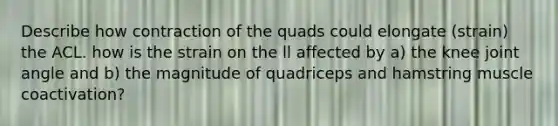 Describe how contraction of the quads could elongate (strain) the ACL. how is the strain on the ll affected by a) the knee joint angle and b) the magnitude of quadriceps and hamstring muscle coactivation?