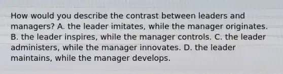 How would you describe the contrast between leaders and managers? A. the leader imitates, while the manager originates. B. the leader inspires, while the manager controls. C. the leader administers, while the manager innovates. D. the leader maintains, while the manager develops.