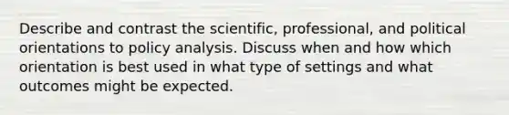 Describe and contrast the scientific, professional, and political orientations to policy analysis. Discuss when and how which orientation is best used in what type of settings and what outcomes might be expected.