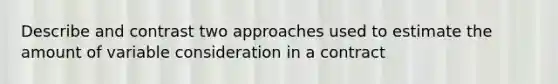 Describe and contrast two approaches used to estimate the amount of variable consideration in a contract