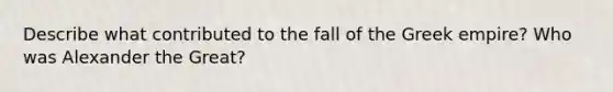 Describe what contributed to the fall of the Greek empire? Who was Alexander the Great?