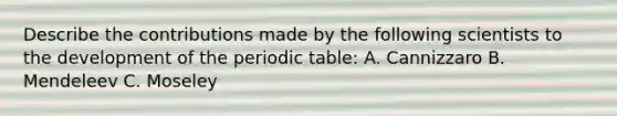 Describe the contributions made by the following scientists to the development of the periodic table: A. Cannizzaro B. Mendeleev C. Moseley