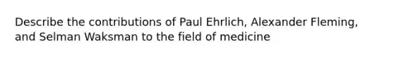 Describe the contributions of Paul Ehrlich, Alexander Fleming, and Selman Waksman to the field of medicine