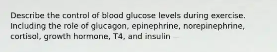 Describe the control of blood glucose levels during exercise. Including the role of glucagon, epinephrine, norepinephrine, cortisol, growth hormone, T4, and insulin