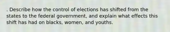 . Describe how the control of elections has shifted from the states to the federal government, and explain what effects this shift has had on blacks, women, and youths.