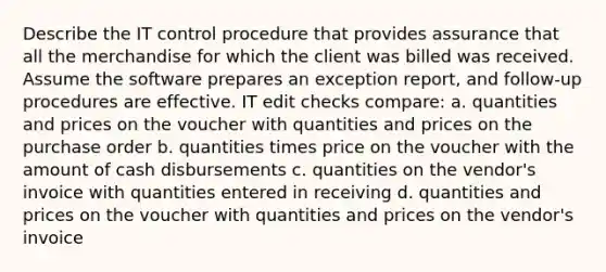 Describe the IT control procedure that provides assurance that all the merchandise for which the client was billed was received. Assume the software prepares an exception report, and follow-up procedures are effective. IT edit checks compare: a. quantities and prices on the voucher with quantities and prices on the purchase order b. quantities times price on the voucher with the amount of cash disbursements c. quantities on the vendor's invoice with quantities entered in receiving d. quantities and prices on the voucher with quantities and prices on the vendor's invoice