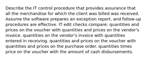 Describe the IT control procedure that provides assurance that all the merchandise for which the client was billed was received. Assume the software prepares an exception report, and follow-up procedures are effective. IT edit checks compare: quantities and prices on the voucher with quantities and prices on the vendor's invoice. quantities on the vendor's invoice with quantities entered in receiving. quantities and prices on the voucher with quantities and prices on the purchase order. quantities times price on the voucher with the amount of cash disbursements.