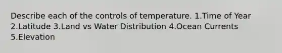 Describe each of the controls of temperature. 1.Time of Year 2.Latitude 3.Land vs Water Distribution 4.Ocean Currents 5.Elevation