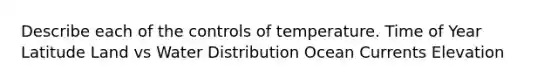 Describe each of the controls of temperature. Time of Year Latitude Land vs Water Distribution Ocean Currents Elevation