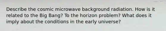 Describe the cosmic microwave background radiation. How is it related to the Big Bang? To the horizon problem? What does it imply about the conditions in the early universe?