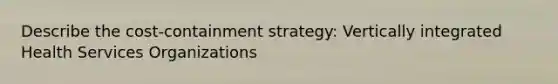 Describe the cost-containment strategy: Vertically integrated Health Services Organizations