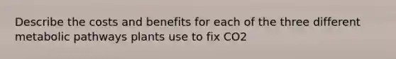 Describe the costs and benefits for each of the three different metabolic pathways plants use to fix CO2