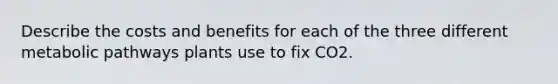 Describe the costs and benefits for each of the three different metabolic pathways plants use to fix CO2.