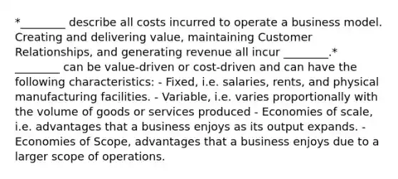 *________ describe all costs incurred to operate a business model. Creating and delivering value, maintaining Customer Relationships, and generating revenue all incur ________.* ________ can be value-driven or cost-driven and can have the following characteristics: - Fixed, i.e. salaries, rents, and physical manufacturing facilities. - Variable, i.e. varies proportionally with the volume of goods or services produced - Economies of scale, i.e. advantages that a business enjoys as its output expands. - Economies of Scope, advantages that a business enjoys due to a larger scope of operations.