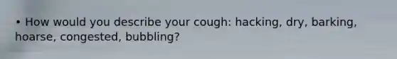 • How would you describe your cough: hacking, dry, barking, hoarse, congested, bubbling?