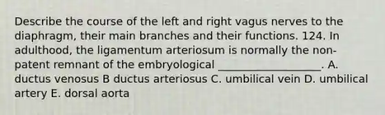 Describe the course of the left and right vagus nerves to the diaphragm, their main branches and their functions. 124. In adulthood, the ligamentum arteriosum is normally the non-patent remnant of the embryological ___________________. A. ductus venosus B ductus arteriosus C. umbilical vein D. umbilical artery E. dorsal aorta