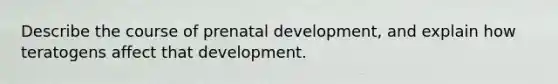 Describe the course of prenatal development, and explain how teratogens affect that development.