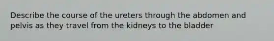 Describe the course of the ureters through the abdomen and pelvis as they travel from the kidneys to the bladder