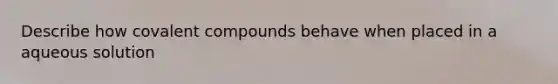 Describe how covalent compounds behave when placed in a aqueous solution