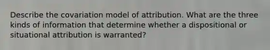 Describe the covariation model of attribution. What are the three kinds of information that determine whether a dispositional or situational attribution is warranted?