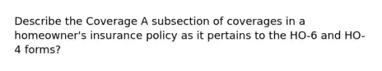 Describe the Coverage A subsection of coverages in a homeowner's insurance policy as it pertains to the HO-6 and HO-4 forms?