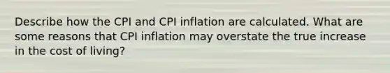 Describe how the CPI and CPI inflation are calculated. What are some reasons that CPI inflation may overstate the true increase in the cost of living?