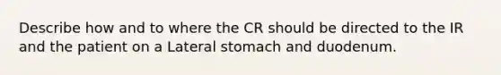 Describe how and to where the CR should be directed to the IR and the patient on a Lateral stomach and duodenum.