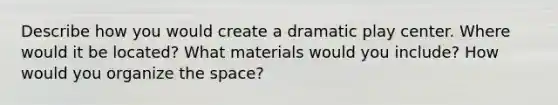 Describe how you would create a dramatic play center. Where would it be located? What materials would you include? How would you organize the space?