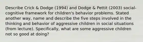 Describe Crick & Dodge (1994) and Dodge & Pettit (2003) social-cognitive framework for children's behavior problems. Stated another way, name and describe the five steps involved in the thinking and behavior of aggressive children in social situations (from lecture). Specifically, what are some aggressive children not so good at doing?