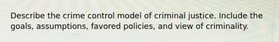 Describe the crime control model of criminal justice. Include the goals, assumptions, favored policies, and view of criminality.