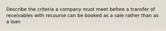 Describe the criteria a company must meet before a transfer of receivables with recourse can be booked as a sale rather than as a loan