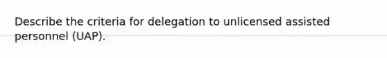 Describe the criteria for delegation to unlicensed assisted personnel (UAP).