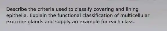 Describe the criteria used to classify covering and lining epithelia. Explain the functional classification of multicellular exocrine glands and supply an example for each class.