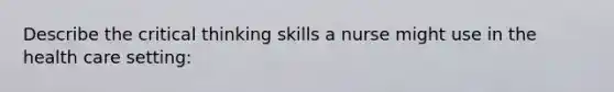 Describe the critical thinking skills a nurse might use in the health care setting: