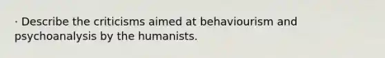 · Describe the criticisms aimed at behaviourism and psychoanalysis by the humanists.